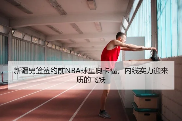 新疆男篮签约前NBA球星奥卡福，内线实力迎来质的飞跃